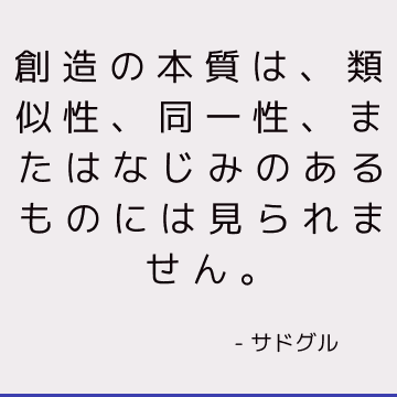 創造の本質は、類似性、同一性、またはなじみのあるものには見られません。