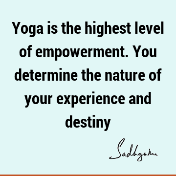 Yoga is the highest level of empowerment. You determine the nature of your experience and