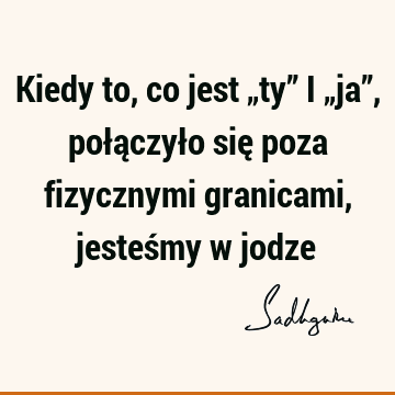 Kiedy to, co jest „ty” i „ja”, połączyło się poza fizycznymi granicami, jesteśmy w