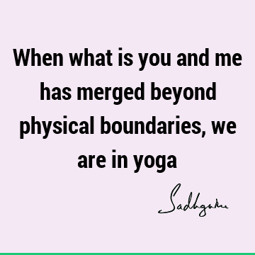 When what is you and me has merged beyond physical boundaries, we are in