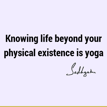 Knowing life beyond your physical existence is