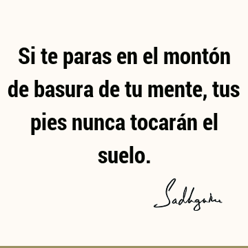 Si te paras en el montón de basura de tu mente, tus pies nunca tocarán el