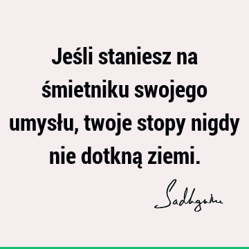 Jeśli staniesz na śmietniku swojego umysłu, twoje stopy nigdy nie dotkną