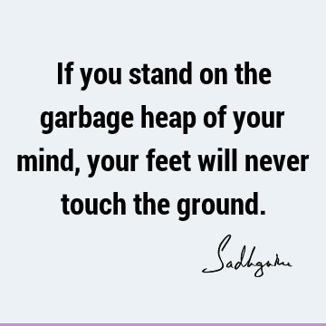 If you stand on the garbage heap of your mind, your feet will never touch the