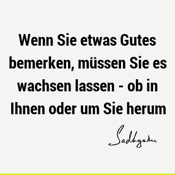 Wenn Sie etwas Gutes bemerken, müssen Sie es wachsen lassen - ob in Ihnen oder um Sie