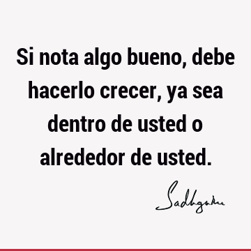 Si nota algo bueno, debe hacerlo crecer, ya sea dentro de usted o alrededor de