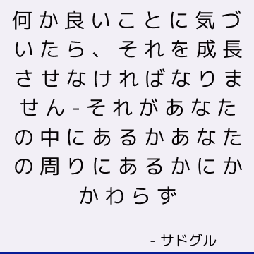 何か良いことに気づいたら、それを成長させなければなりません-それがあなたの中にあるかあなたの周りにあるかにかかわらず