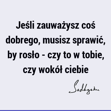 Jeśli zauważysz coś dobrego, musisz sprawić, by rosło - czy to w tobie, czy wokół