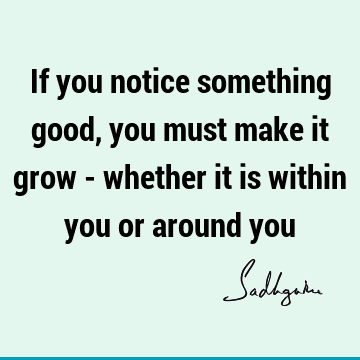 If you notice something good, you must make it grow - whether it is within you or around