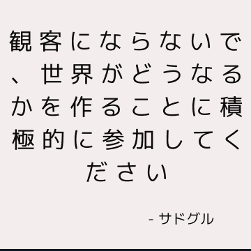 観客にならないで、世界がどうなるかを作ることに積極的に参加してください