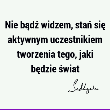 Nie bądź widzem, stań się aktywnym uczestnikiem tworzenia tego, jaki będzie ś