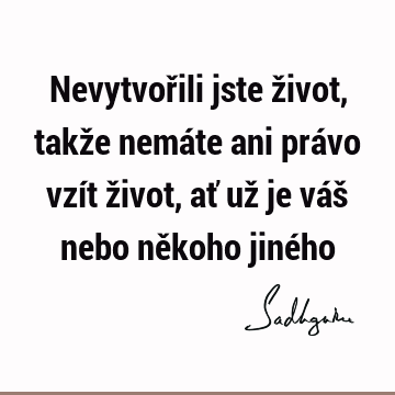 Nevytvořili jste život, takže nemáte ani právo vzít život, ať už je váš nebo někoho jiné