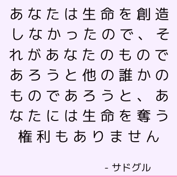 あなたは生命を創造しなかったので、それがあなたのものであろうと他の誰かのものであろうと、あなたには生命を奪う権利もありません