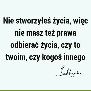 Nie stworzyłeś życia, więc nie masz też prawa odbierać życia, czy to twoim, czy kogoś