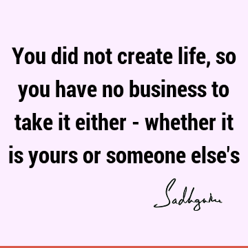 You did not create life, so you have no business to take it either - whether it is yours or someone else