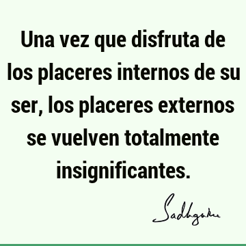 Una vez que disfruta de los placeres internos de su ser, los placeres externos se vuelven totalmente