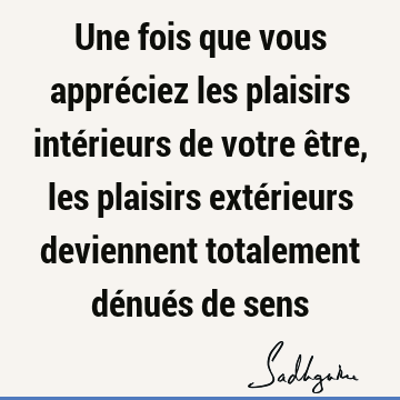 Une fois que vous appréciez les plaisirs intérieurs de votre être, les plaisirs extérieurs deviennent totalement dénués de