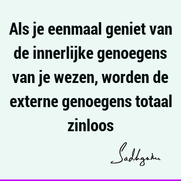 Als je eenmaal geniet van de innerlijke genoegens van je wezen, worden de externe genoegens totaal