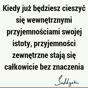 Kiedy już będziesz cieszyć się wewnętrznymi przyjemnościami swojej istoty, przyjemności zewnętrzne stają się całkowicie bez