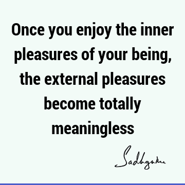 Once you enjoy the inner pleasures of your being, the external pleasures become totally