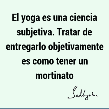 El yoga es una ciencia subjetiva. Tratar de entregarlo objetivamente es como tener un