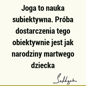 Joga to nauka subiektywna. Próba dostarczenia tego obiektywnie jest jak narodziny martwego