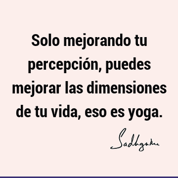 Solo mejorando tu percepción, puedes mejorar las dimensiones de tu vida, eso es