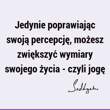 Jedynie poprawiając swoją percepcję, możesz zwiększyć wymiary swojego życia - czyli jogę