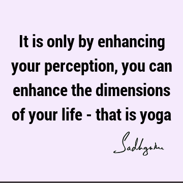 It is only by enhancing your perception, you can enhance the dimensions of your life - that is