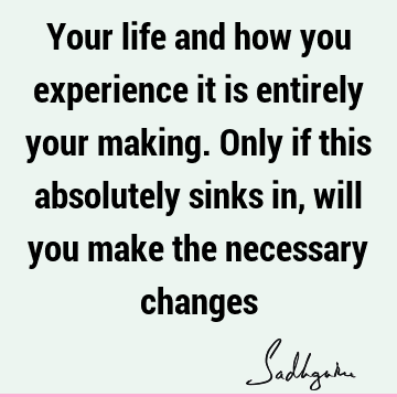 Your life and how you experience it is entirely your making. Only if this absolutely sinks in, will you make the necessary