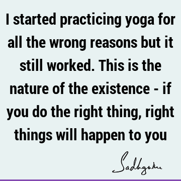 I started practicing yoga for all the wrong reasons but it still worked. This is the nature of the existence - if you do the right thing, right things will