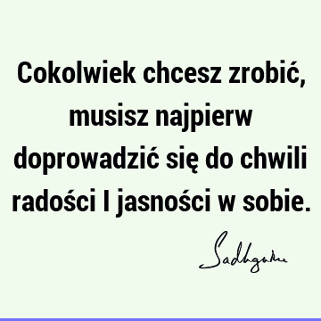 Cokolwiek chcesz zrobić, musisz najpierw doprowadzić się do chwili radości i jasności w