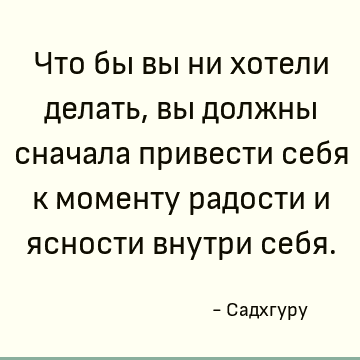 Что бы вы ни хотели делать, вы должны сначала привести себя к моменту радости и ясности внутри себя