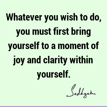 Whatever you wish to do, you must first bring yourself to a moment of joy and clarity within