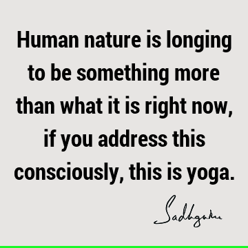 Human nature is longing to be something more than what it is right now, if you address this consciously, this is