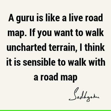 A guru is like a live road map. If you want to walk uncharted terrain, I think it is sensible to walk with a road