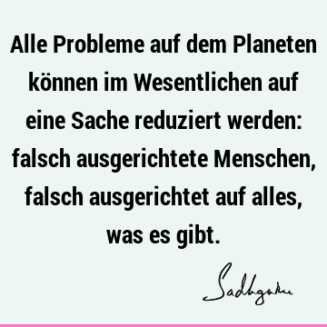 Alle Probleme auf dem Planeten können im Wesentlichen auf eine Sache reduziert werden: falsch ausgerichtete Menschen, falsch ausgerichtet auf alles, was es