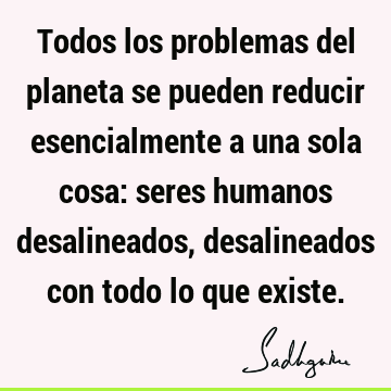 Todos los problemas del planeta se pueden reducir esencialmente a una sola cosa: seres humanos desalineados, desalineados con todo lo que