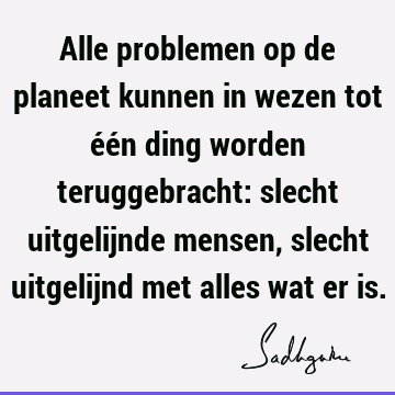 Alle problemen op de planeet kunnen in wezen tot één ding worden teruggebracht: slecht uitgelijnde mensen, slecht uitgelijnd met alles wat er