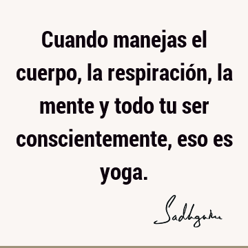 Cuando manejas el cuerpo, la respiración, la mente y todo tu ser conscientemente, eso es