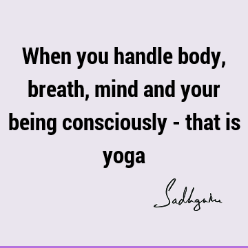 When you handle body, breath, mind and your being consciously - that is