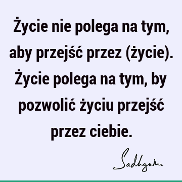 Życie nie polega na tym, aby przejść przez (życie). Życie polega na tym, by pozwolić życiu przejść przez