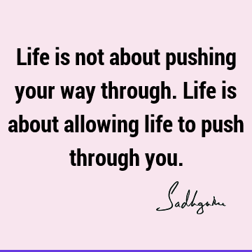 Life is not about pushing your way through. Life is about allowing life to push through