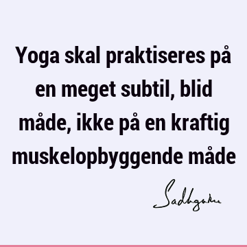 Yoga skal praktiseres på en meget subtil, blid måde, ikke på en kraftig muskelopbyggende må