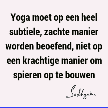 Yoga moet op een heel subtiele, zachte manier worden beoefend, niet op een krachtige manier om spieren op te