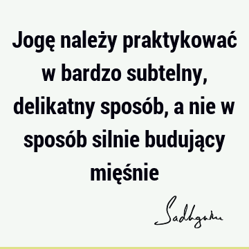 Jogę należy praktykować w bardzo subtelny, delikatny sposób, a nie w sposób silnie budujący mięś