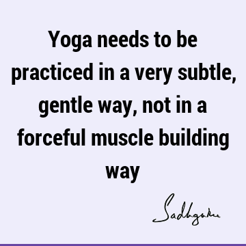 Yoga needs to be practiced in a very subtle, gentle way, not in a forceful muscle building