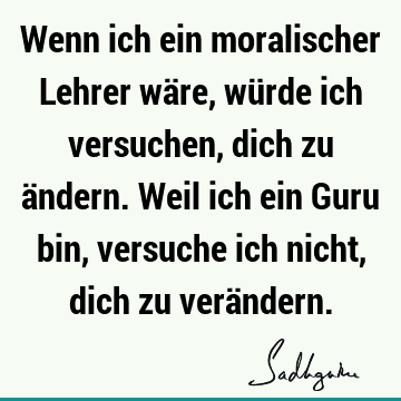 Wenn ich ein moralischer Lehrer wäre, würde ich versuchen, dich zu ändern. Weil ich ein Guru bin, versuche ich nicht, dich zu verä