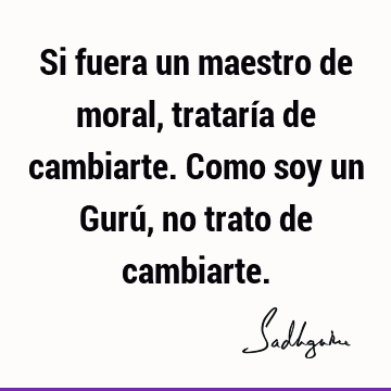 Si fuera un maestro de moral, trataría de cambiarte. Como soy un Gurú, no trato de