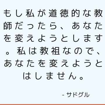 もし私が道徳的な教師だったら、あなたを変えようとします。 私は教祖なので、あなたを変えようとはしません。